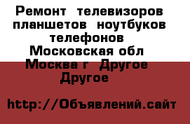 Ремонт: телевизоров, планшетов, ноутбуков, телефонов - Московская обл., Москва г. Другое » Другое   